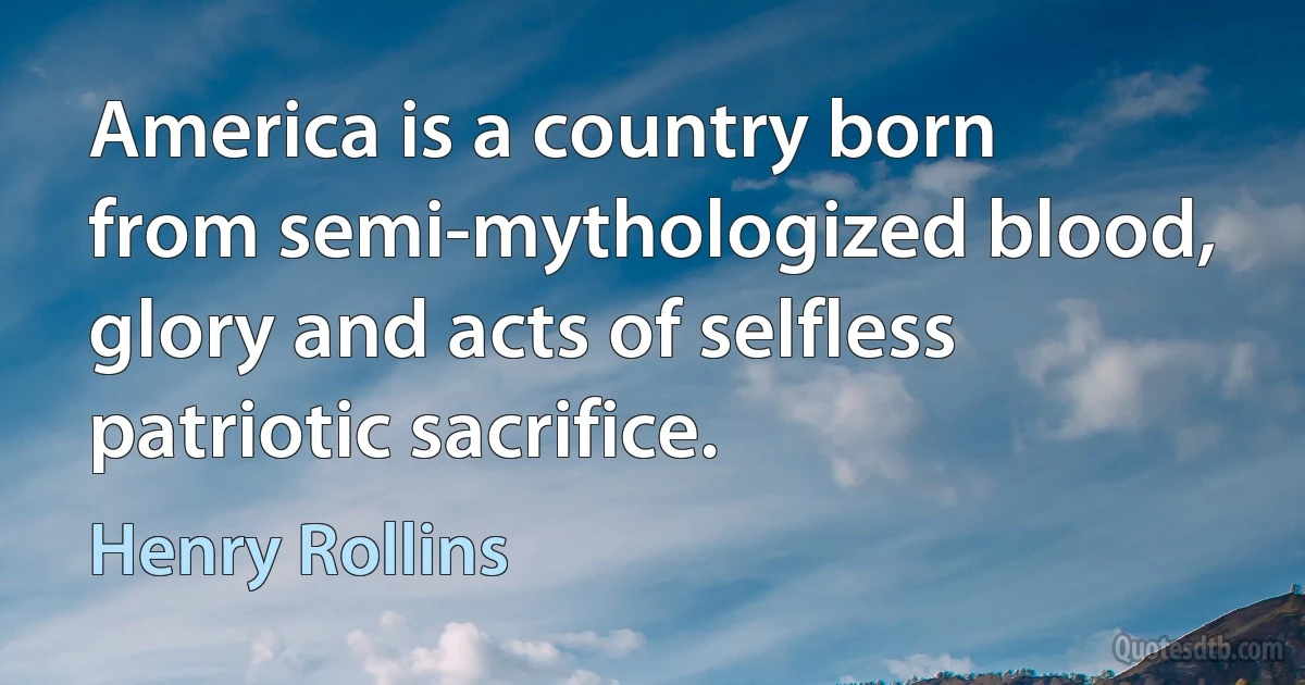 America is a country born from semi-mythologized blood, glory and acts of selfless patriotic sacrifice. (Henry Rollins)