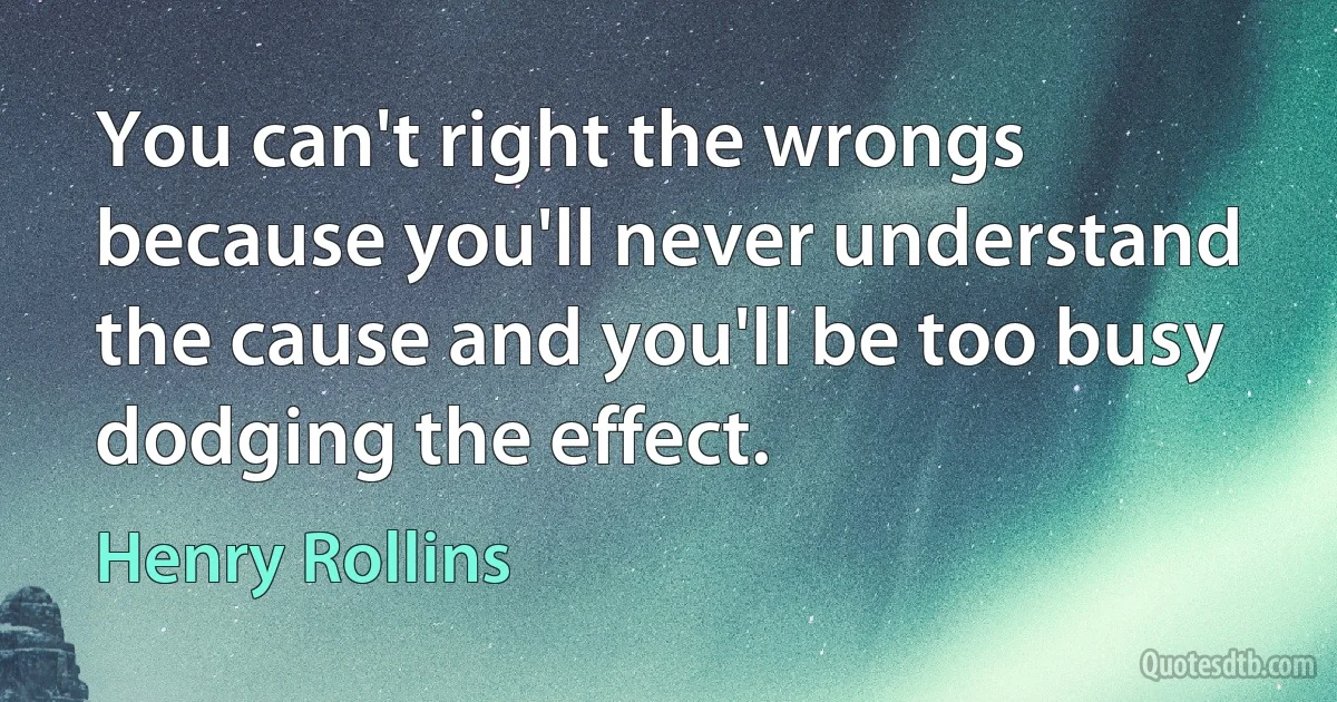 You can't right the wrongs because you'll never understand the cause and you'll be too busy dodging the effect. (Henry Rollins)