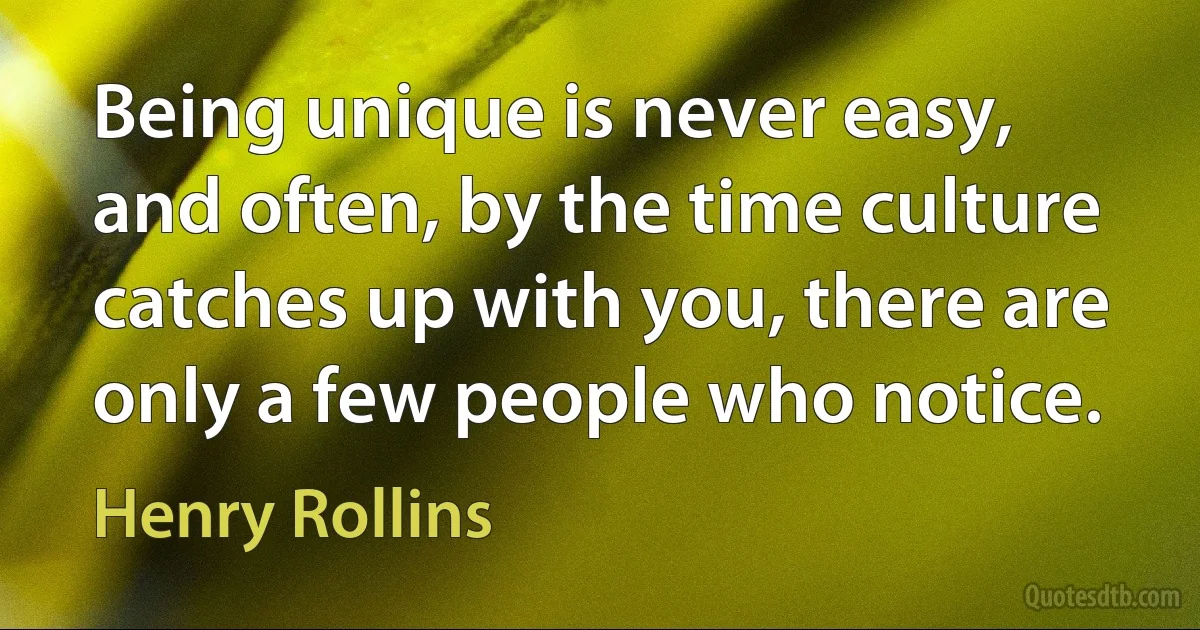 Being unique is never easy, and often, by the time culture catches up with you, there are only a few people who notice. (Henry Rollins)