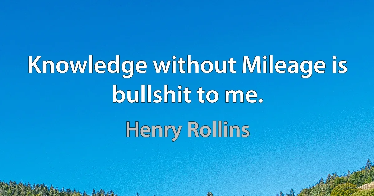 Knowledge without Mileage is bullshit to me. (Henry Rollins)