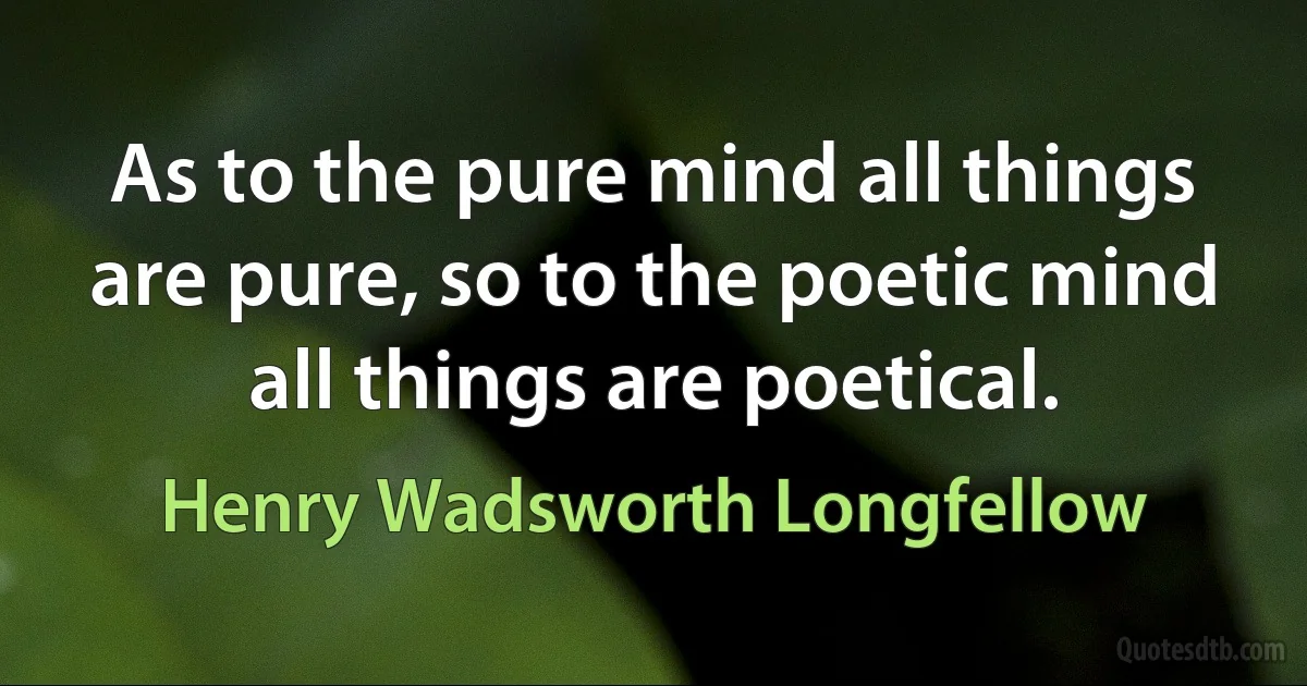 As to the pure mind all things are pure, so to the poetic mind all things are poetical. (Henry Wadsworth Longfellow)