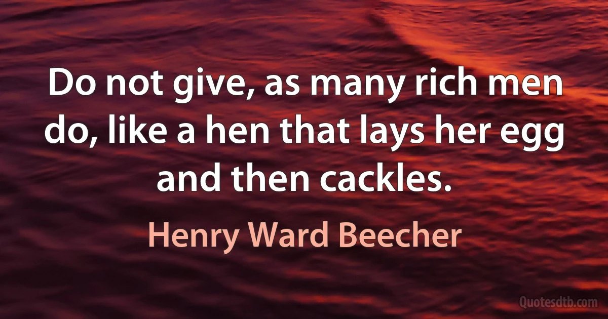 Do not give, as many rich men do, like a hen that lays her egg and then cackles. (Henry Ward Beecher)