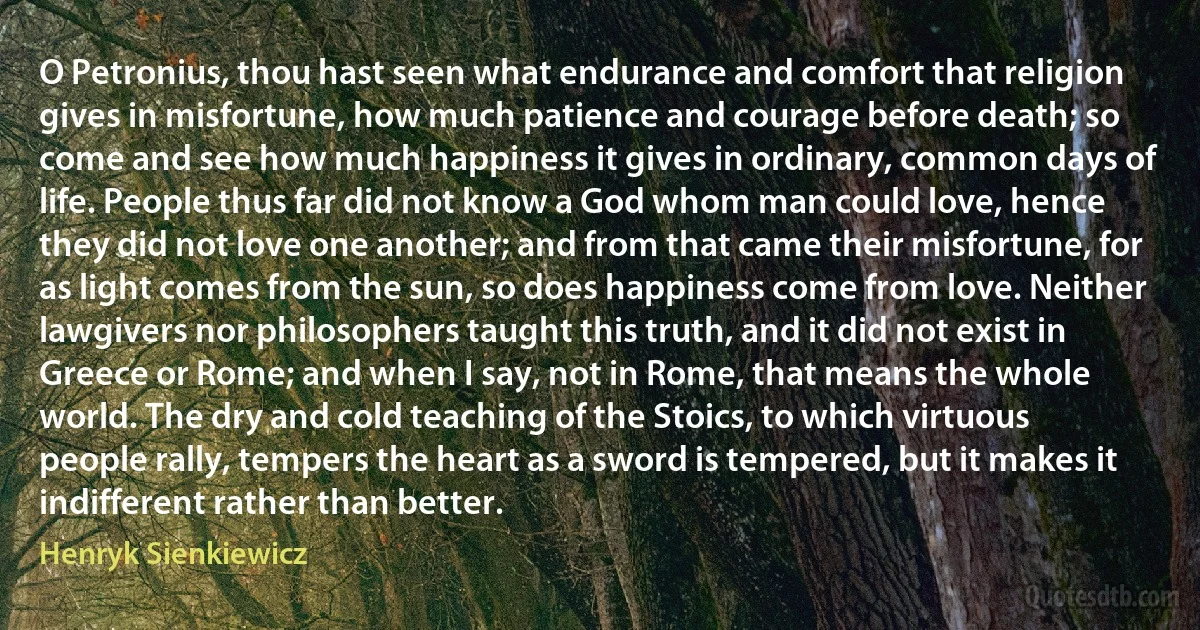 O Petronius, thou hast seen what endurance and comfort that religion gives in misfortune, how much patience and courage before death; so come and see how much happiness it gives in ordinary, common days of life. People thus far did not know a God whom man could love, hence they did not love one another; and from that came their misfortune, for as light comes from the sun, so does happiness come from love. Neither lawgivers nor philosophers taught this truth, and it did not exist in Greece or Rome; and when I say, not in Rome, that means the whole world. The dry and cold teaching of the Stoics, to which virtuous people rally, tempers the heart as a sword is tempered, but it makes it indifferent rather than better. (Henryk Sienkiewicz)