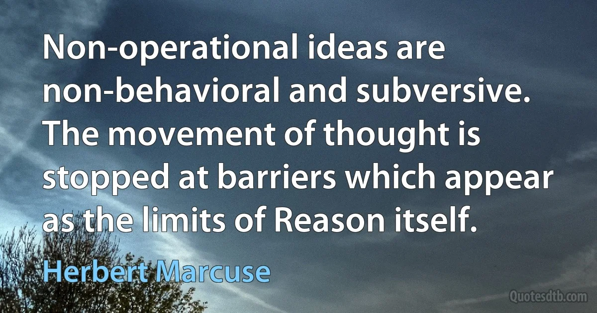 Non-operational ideas are non-behavioral and subversive. The movement of thought is stopped at barriers which appear as the limits of Reason itself. (Herbert Marcuse)