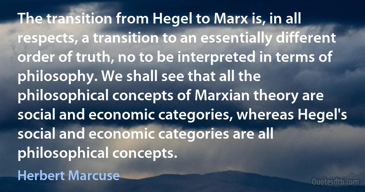 The transition from Hegel to Marx is, in all respects, a transition to an essentially different order of truth, no to be interpreted in terms of philosophy. We shall see that all the philosophical concepts of Marxian theory are social and economic categories, whereas Hegel's social and economic categories are all philosophical concepts. (Herbert Marcuse)