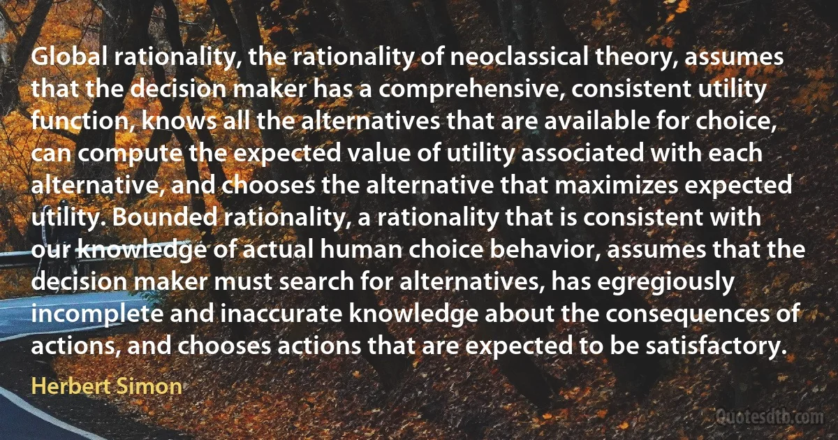 Global rationality, the rationality of neoclassical theory, assumes that the decision maker has a comprehensive, consistent utility function, knows all the alternatives that are available for choice, can compute the expected value of utility associated with each alternative, and chooses the alternative that maximizes expected utility. Bounded rationality, a rationality that is consistent with our knowledge of actual human choice behavior, assumes that the decision maker must search for alternatives, has egregiously incomplete and inaccurate knowledge about the consequences of actions, and chooses actions that are expected to be satisfactory. (Herbert Simon)