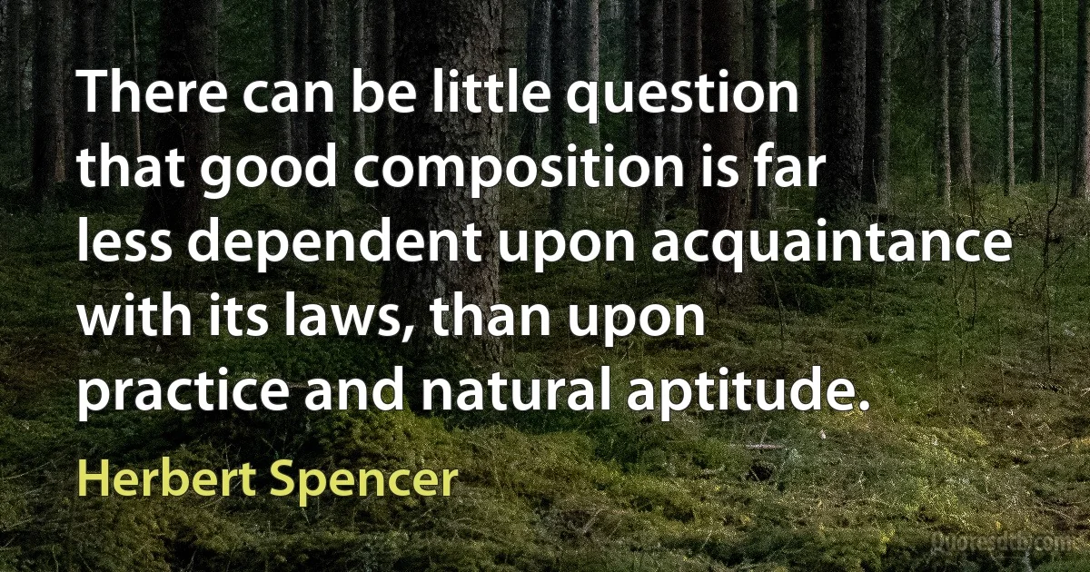 There can be little question that good composition is far less dependent upon acquaintance with its laws, than upon practice and natural aptitude. (Herbert Spencer)