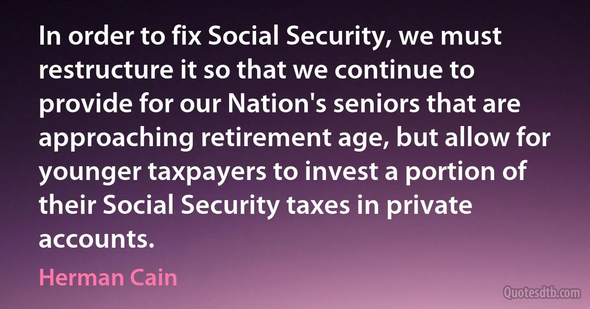 In order to fix Social Security, we must restructure it so that we continue to provide for our Nation's seniors that are approaching retirement age, but allow for younger taxpayers to invest a portion of their Social Security taxes in private accounts. (Herman Cain)