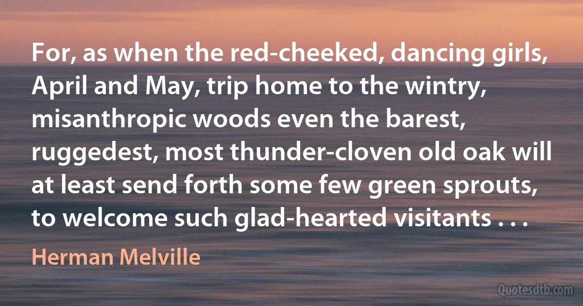 For, as when the red-cheeked, dancing girls, April and May, trip home to the wintry, misanthropic woods even the barest, ruggedest, most thunder-cloven old oak will at least send forth some few green sprouts, to welcome such glad-hearted visitants . . . (Herman Melville)