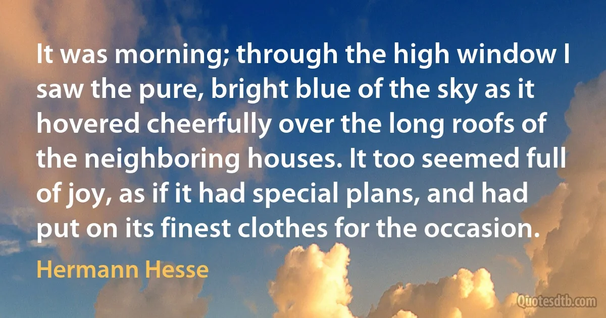 It was morning; through the high window I saw the pure, bright blue of the sky as it hovered cheerfully over the long roofs of the neighboring houses. It too seemed full of joy, as if it had special plans, and had put on its finest clothes for the occasion. (Hermann Hesse)