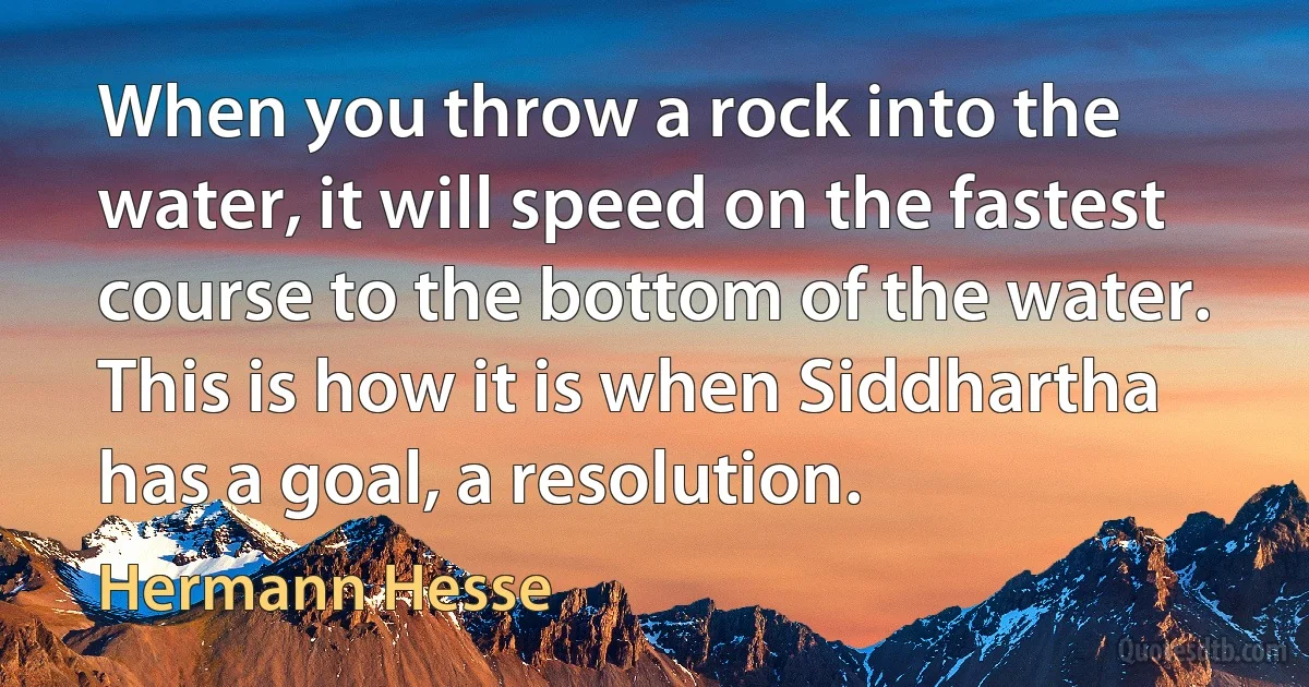 When you throw a rock into the water, it will speed on the fastest course to the bottom of the water. This is how it is when Siddhartha has a goal, a resolution. (Hermann Hesse)