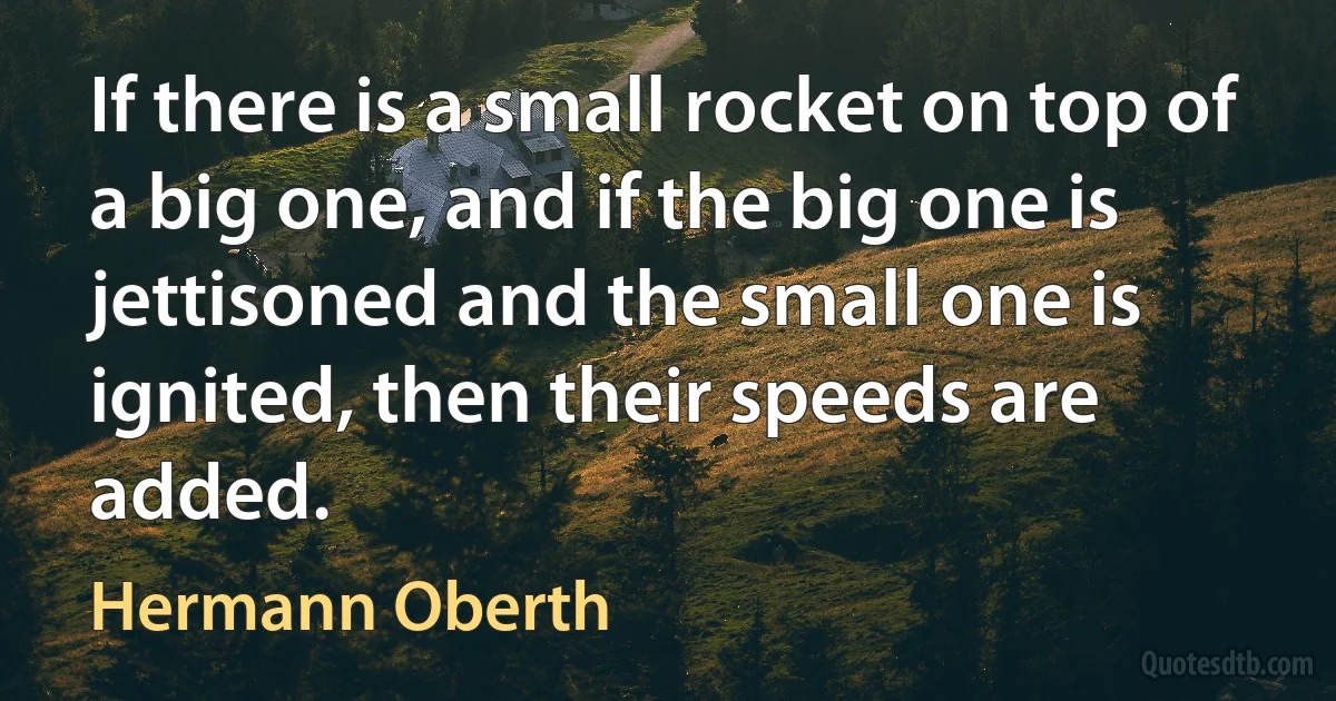 If there is a small rocket on top of a big one, and if the big one is jettisoned and the small one is ignited, then their speeds are added. (Hermann Oberth)