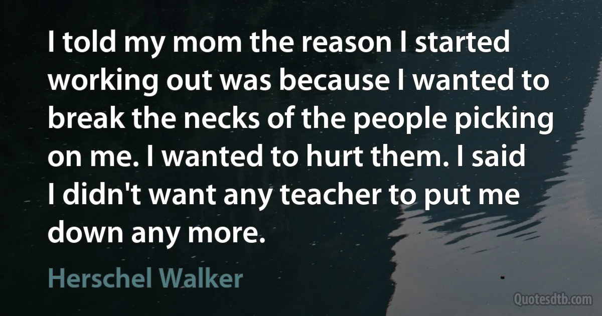 I told my mom the reason I started working out was because I wanted to break the necks of the people picking on me. I wanted to hurt them. I said I didn't want any teacher to put me down any more. (Herschel Walker)