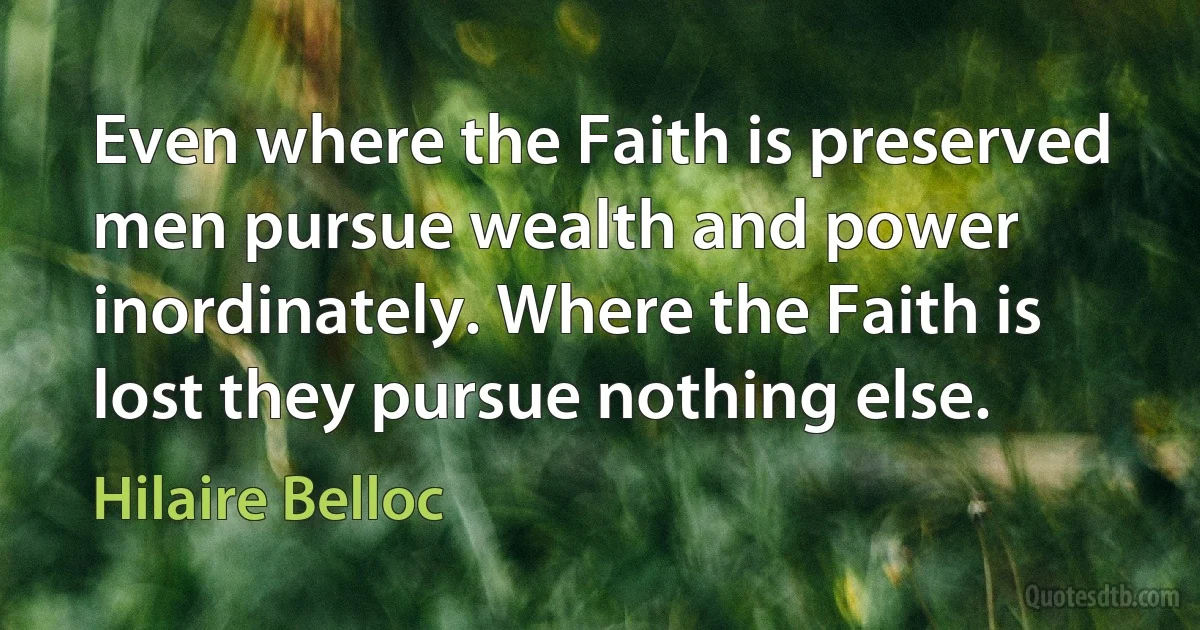 Even where the Faith is preserved men pursue wealth and power inordinately. Where the Faith is lost they pursue nothing else. (Hilaire Belloc)