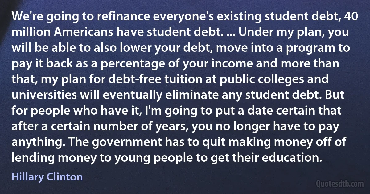 We're going to refinance everyone's existing student debt, 40 million Americans have student debt. ... Under my plan, you will be able to also lower your debt, move into a program to pay it back as a percentage of your income and more than that, my plan for debt-free tuition at public colleges and universities will eventually eliminate any student debt. But for people who have it, I'm going to put a date certain that after a certain number of years, you no longer have to pay anything. The government has to quit making money off of lending money to young people to get their education. (Hillary Clinton)