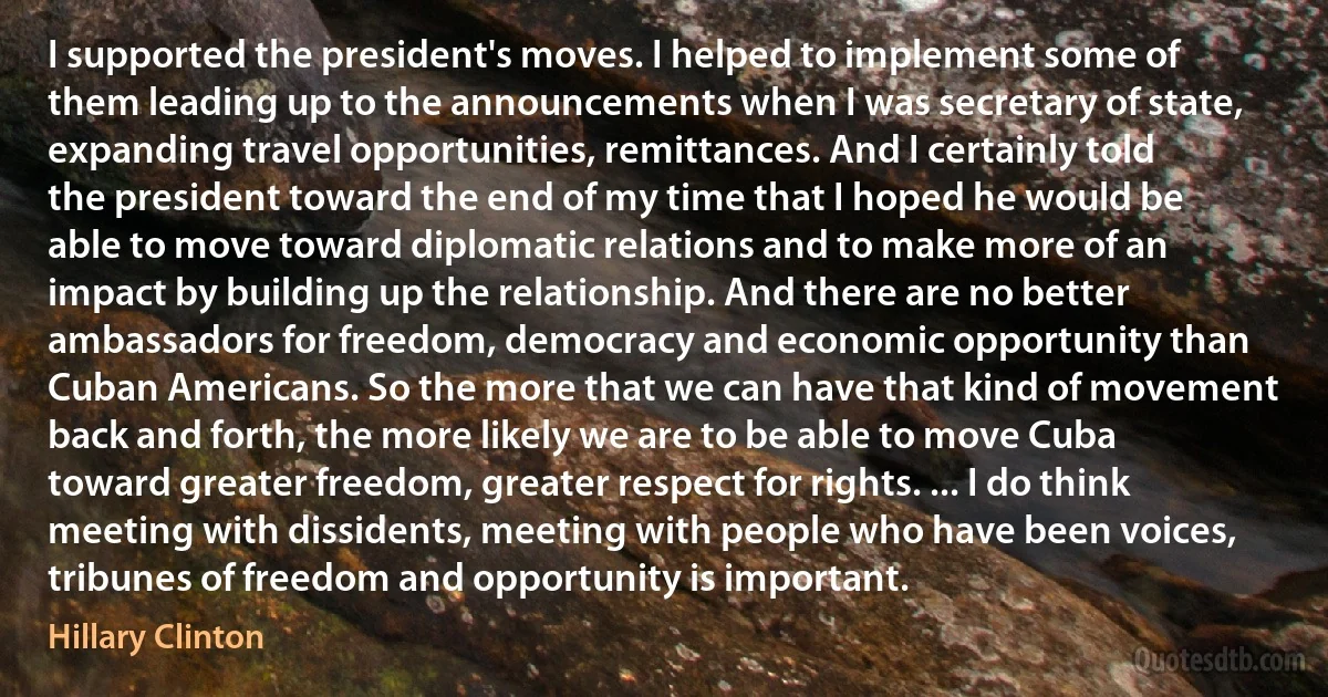 I supported the president's moves. I helped to implement some of them leading up to the announcements when I was secretary of state, expanding travel opportunities, remittances. And I certainly told the president toward the end of my time that I hoped he would be able to move toward diplomatic relations and to make more of an impact by building up the relationship. And there are no better ambassadors for freedom, democracy and economic opportunity than Cuban Americans. So the more that we can have that kind of movement back and forth, the more likely we are to be able to move Cuba toward greater freedom, greater respect for rights. ... I do think meeting with dissidents, meeting with people who have been voices, tribunes of freedom and opportunity is important. (Hillary Clinton)