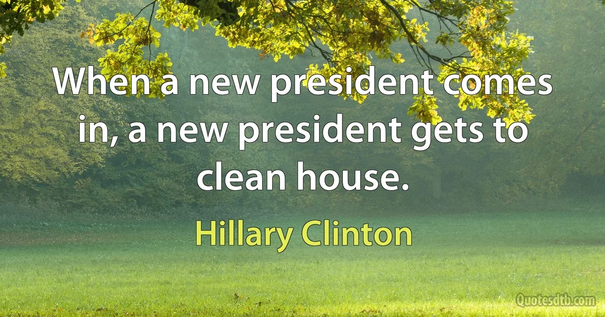 When a new president comes in, a new president gets to clean house. (Hillary Clinton)