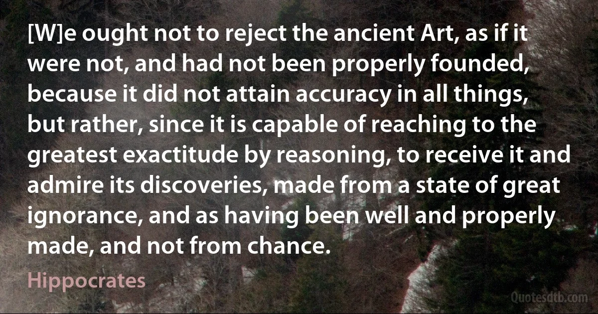 [W]e ought not to reject the ancient Art, as if it were not, and had not been properly founded, because it did not attain accuracy in all things, but rather, since it is capable of reaching to the greatest exactitude by reasoning, to receive it and admire its discoveries, made from a state of great ignorance, and as having been well and properly made, and not from chance. (Hippocrates)