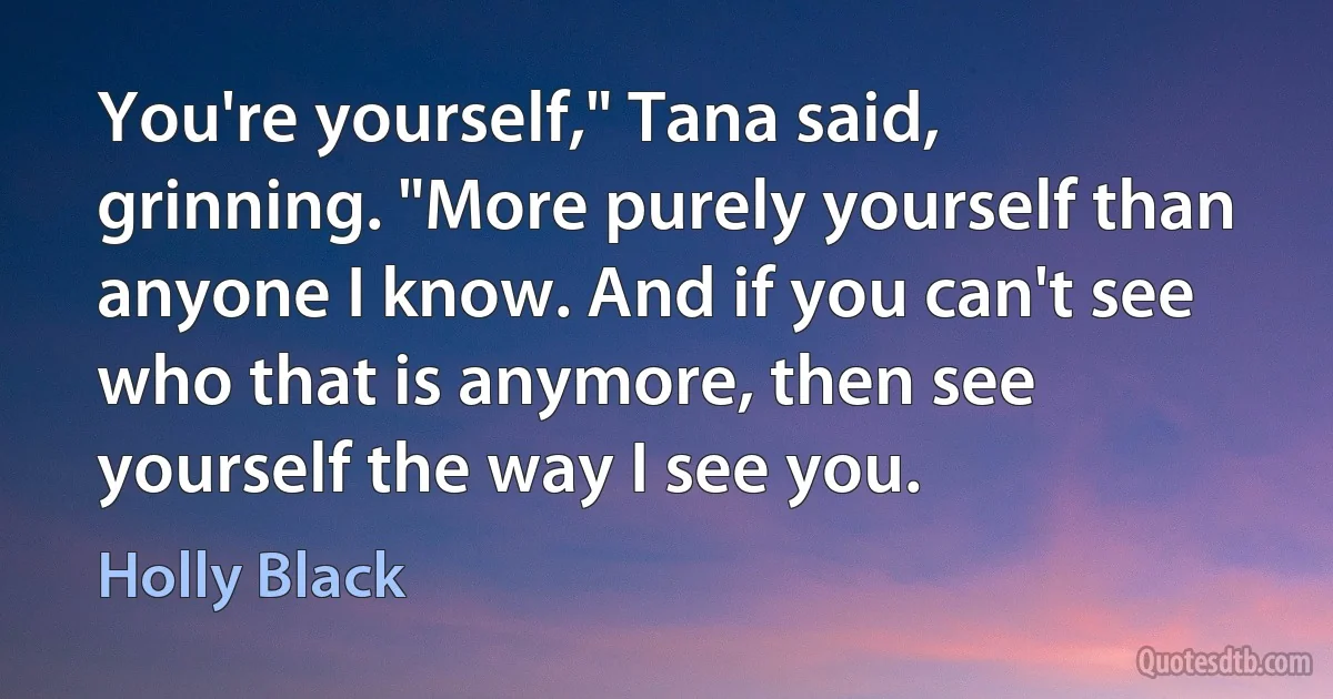 You're yourself," Tana said, grinning. "More purely yourself than anyone I know. And if you can't see who that is anymore, then see yourself the way I see you. (Holly Black)