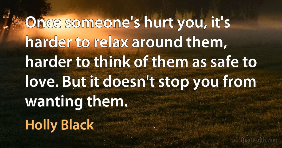 Once someone's hurt you, it's harder to relax around them, harder to think of them as safe to love. But it doesn't stop you from wanting them. (Holly Black)