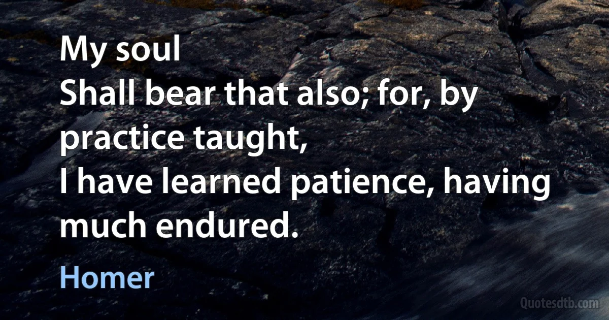 My soul
Shall bear that also; for, by practice taught,
I have learned patience, having much endured. (Homer)