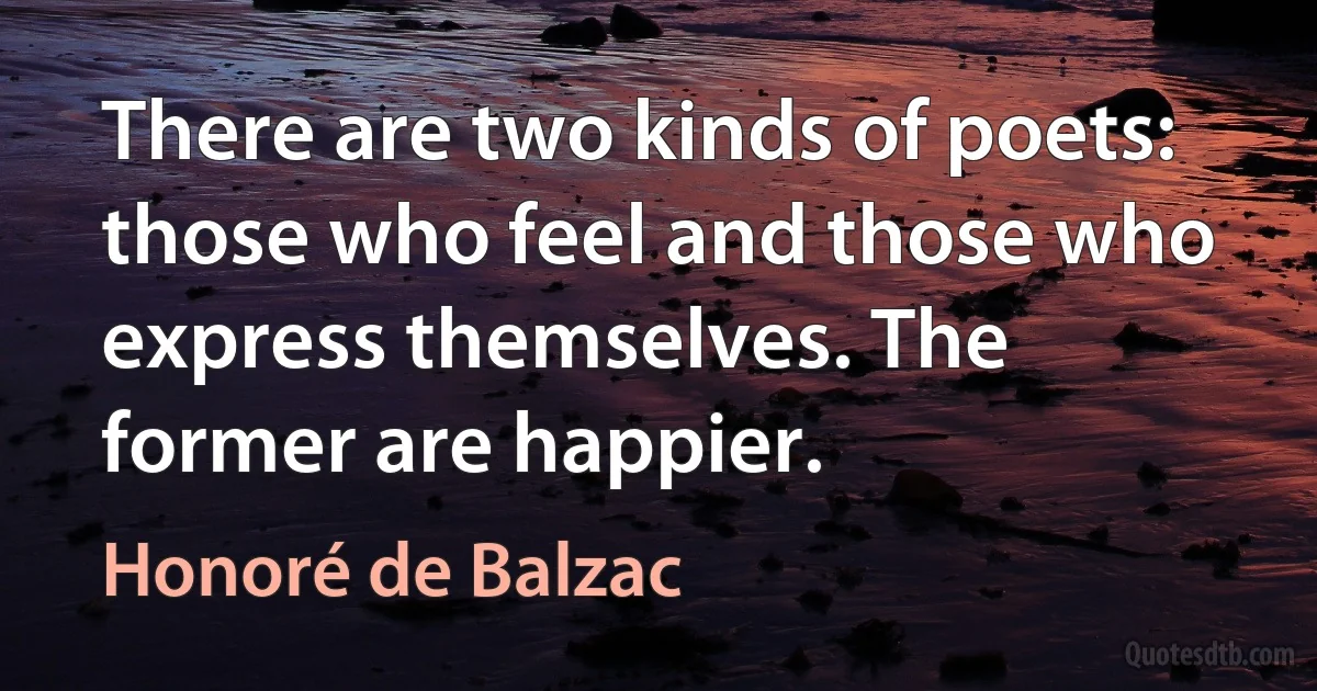 There are two kinds of poets: those who feel and those who express themselves. The former are happier. (Honoré de Balzac)