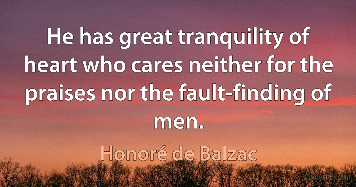 He has great tranquility of heart who cares neither for the praises nor the fault-finding of men. (Honoré de Balzac)