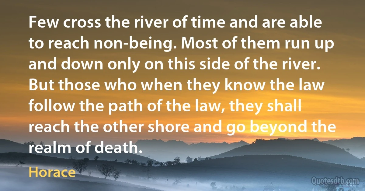 Few cross the river of time and are able to reach non-being. Most of them run up and down only on this side of the river. But those who when they know the law follow the path of the law, they shall reach the other shore and go beyond the realm of death. (Horace)