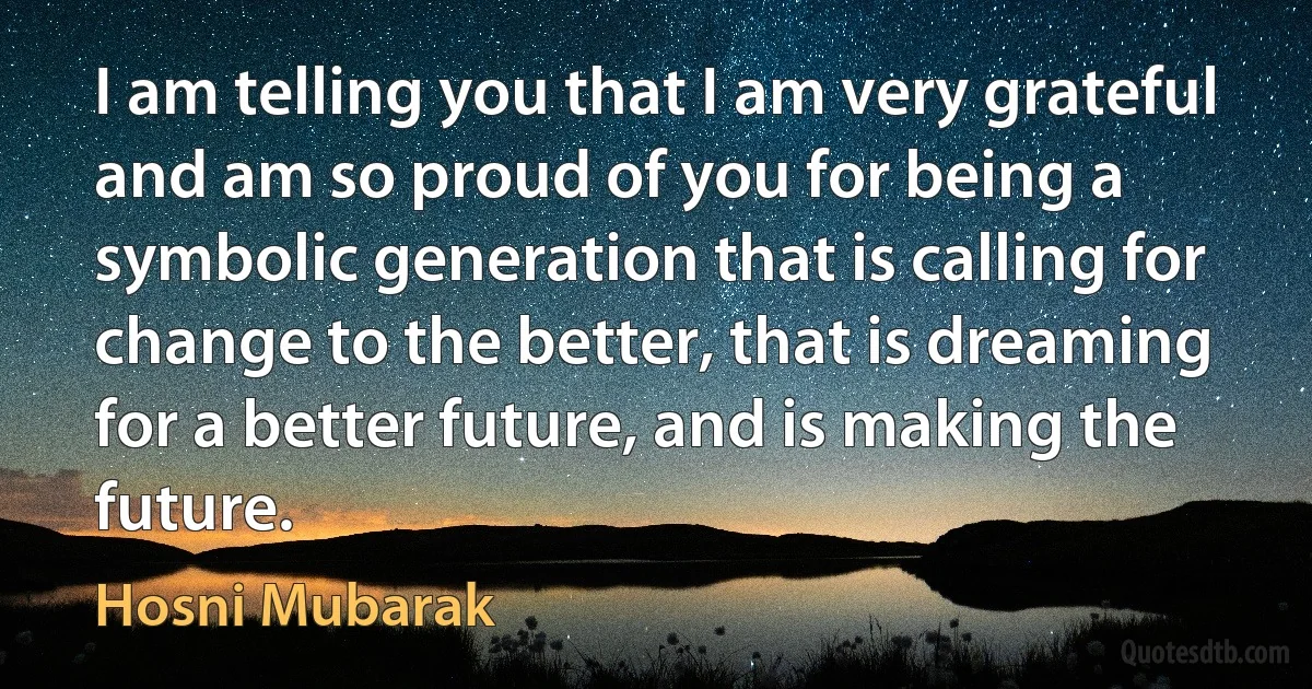 I am telling you that I am very grateful and am so proud of you for being a symbolic generation that is calling for change to the better, that is dreaming for a better future, and is making the future. (Hosni Mubarak)