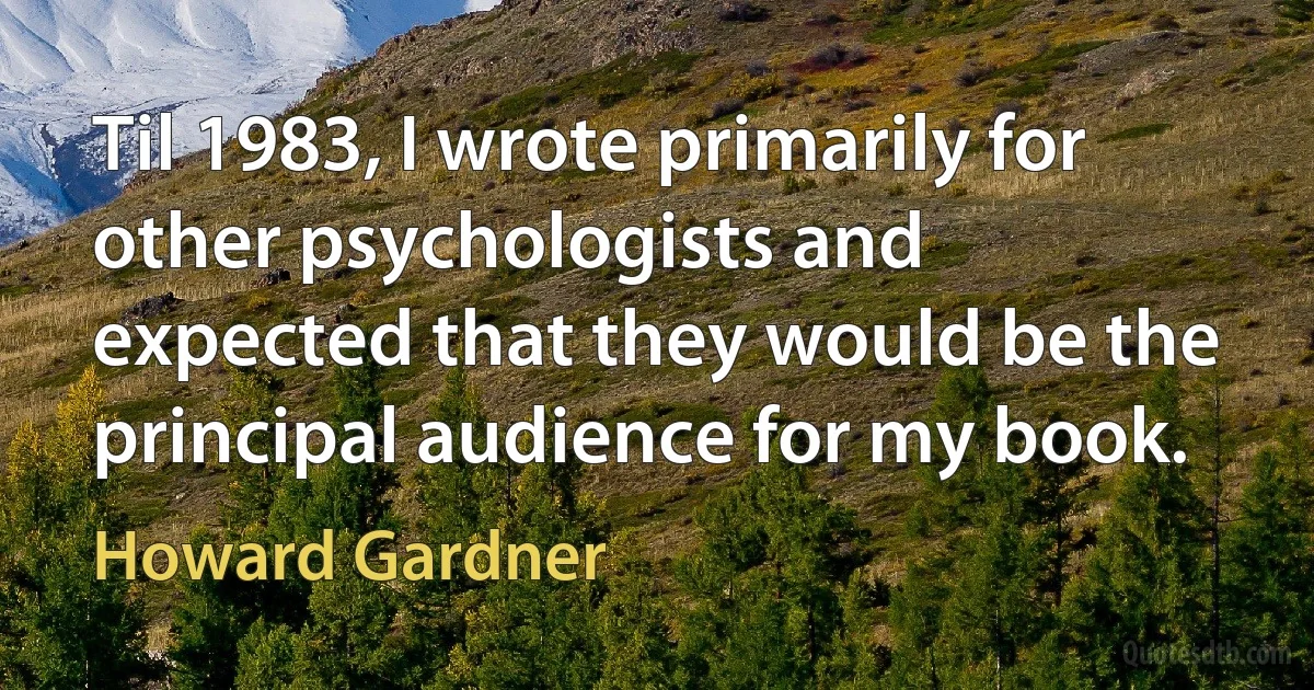 Til 1983, I wrote primarily for other psychologists and expected that they would be the principal audience for my book. (Howard Gardner)