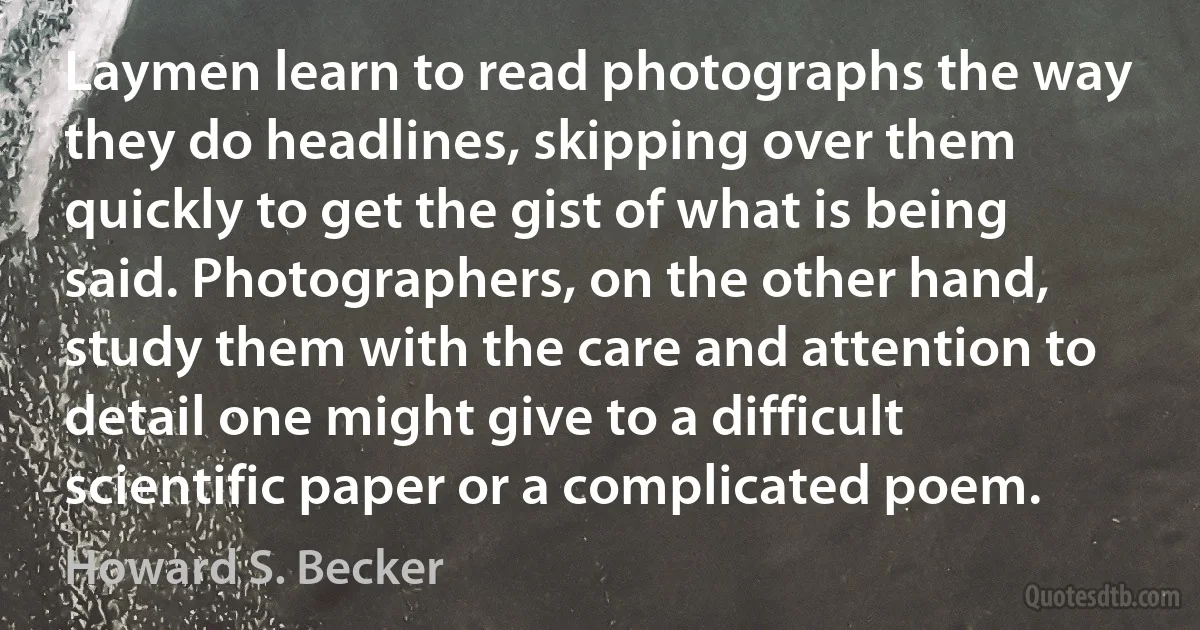 Laymen learn to read photographs the way they do headlines, skipping over them quickly to get the gist of what is being said. Photographers, on the other hand, study them with the care and attention to detail one might give to a difficult scientific paper or a complicated poem. (Howard S. Becker)