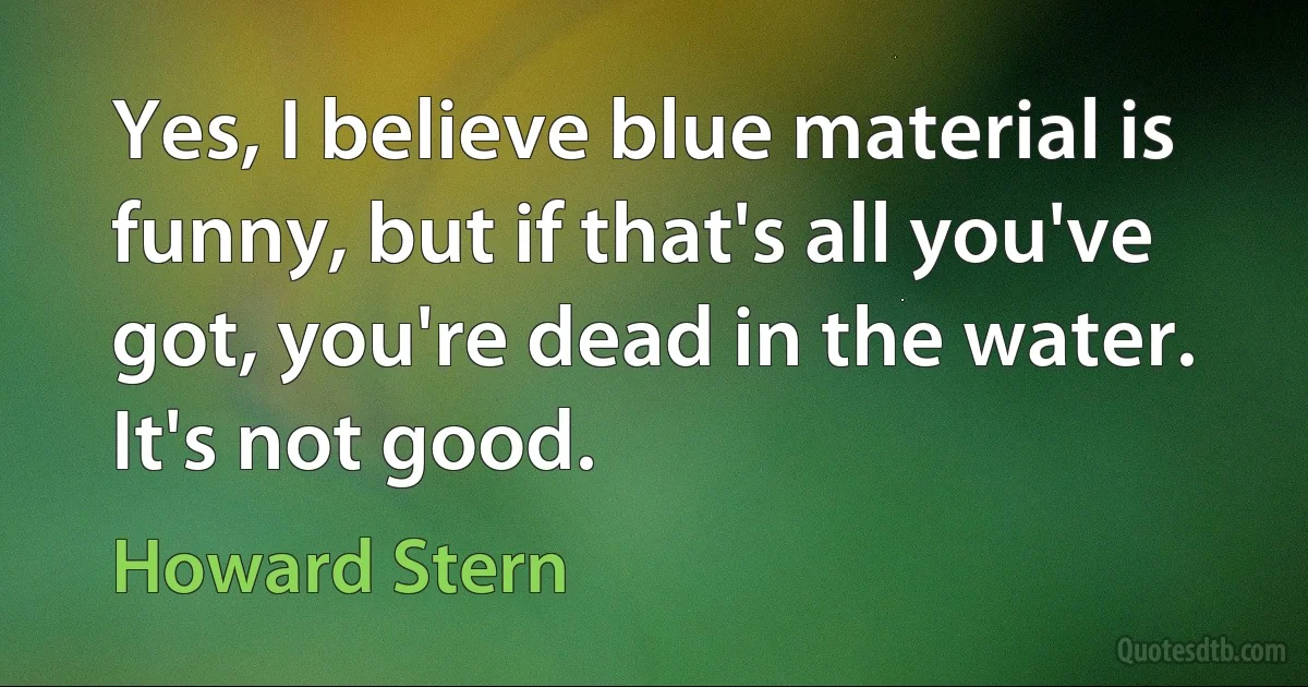 Yes, I believe blue material is funny, but if that's all you've got, you're dead in the water. It's not good. (Howard Stern)