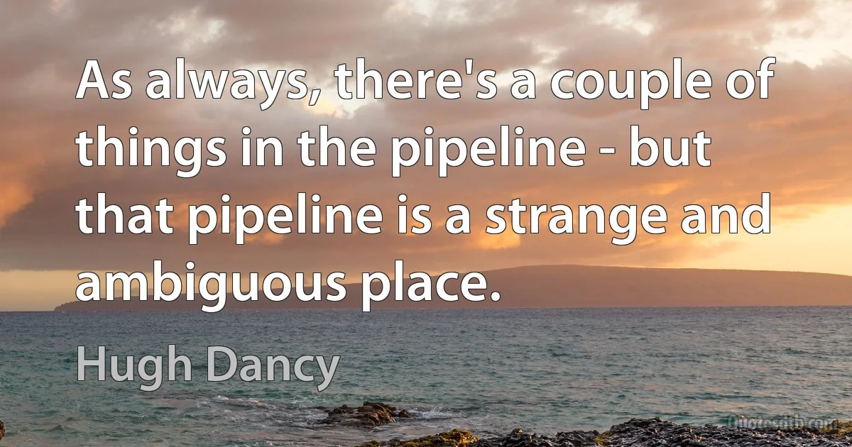 As always, there's a couple of things in the pipeline - but that pipeline is a strange and ambiguous place. (Hugh Dancy)