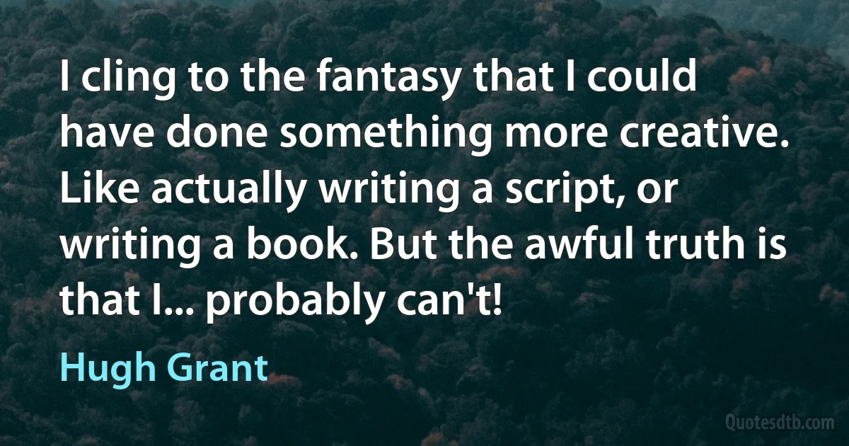 I cling to the fantasy that I could have done something more creative. Like actually writing a script, or writing a book. But the awful truth is that I... probably can't! (Hugh Grant)