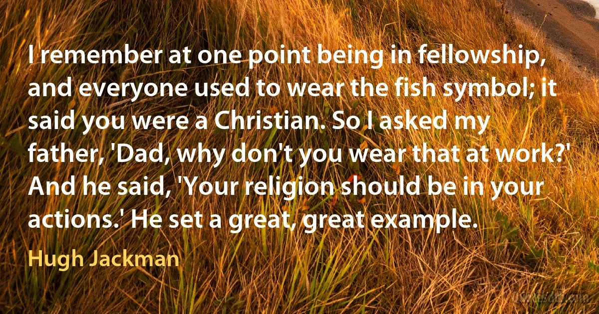 I remember at one point being in fellowship, and everyone used to wear the fish symbol; it said you were a Christian. So I asked my father, 'Dad, why don't you wear that at work?' And he said, 'Your religion should be in your actions.' He set a great, great example. (Hugh Jackman)