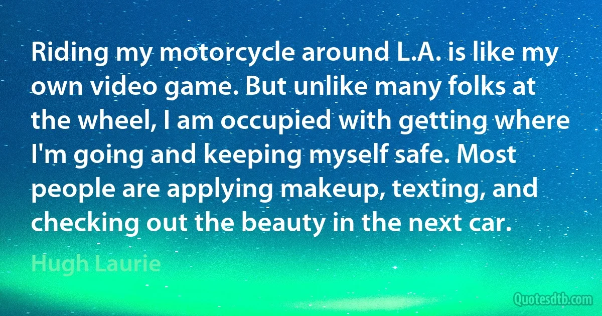 Riding my motorcycle around L.A. is like my own video game. But unlike many folks at the wheel, I am occupied with getting where I'm going and keeping myself safe. Most people are applying makeup, texting, and checking out the beauty in the next car. (Hugh Laurie)