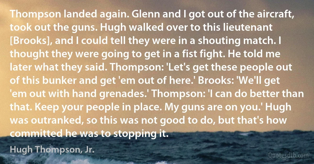 Thompson landed again. Glenn and I got out of the aircraft, took out the guns. Hugh walked over to this lieutenant [Brooks], and I could tell they were in a shouting match. I thought they were going to get in a fist fight. He told me later what they said. Thompson: 'Let's get these people out of this bunker and get 'em out of here.' Brooks: 'We'll get 'em out with hand grenades.' Thompson: 'I can do better than that. Keep your people in place. My guns are on you.' Hugh was outranked, so this was not good to do, but that's how committed he was to stopping it. (Hugh Thompson, Jr.)