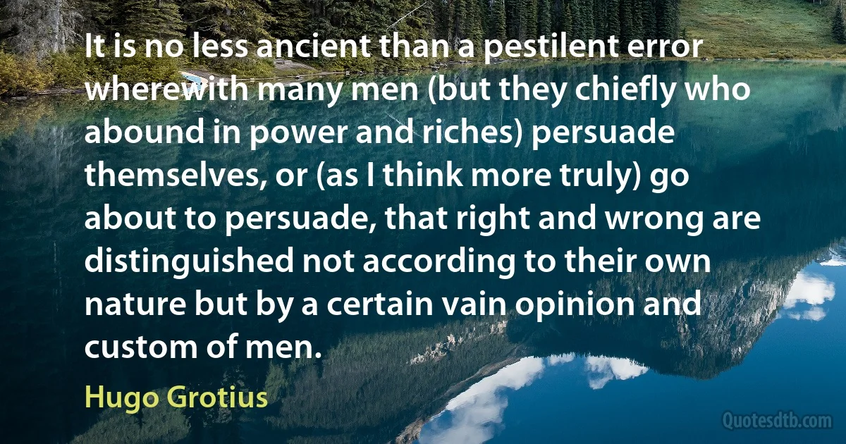 It is no less ancient than a pestilent error wherewith many men (but they chiefly who abound in power and riches) persuade themselves, or (as I think more truly) go about to persuade, that right and wrong are distinguished not according to their own nature but by a certain vain opinion and custom of men. (Hugo Grotius)