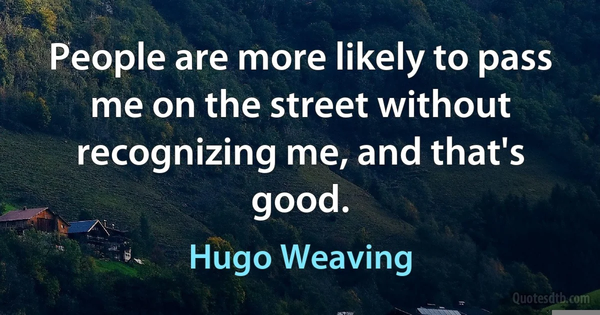 People are more likely to pass me on the street without recognizing me, and that's good. (Hugo Weaving)