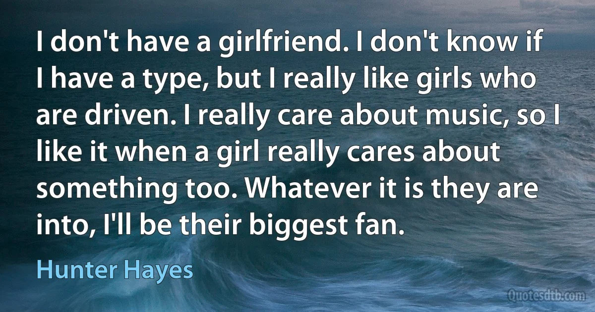 I don't have a girlfriend. I don't know if I have a type, but I really like girls who are driven. I really care about music, so I like it when a girl really cares about something too. Whatever it is they are into, I'll be their biggest fan. (Hunter Hayes)