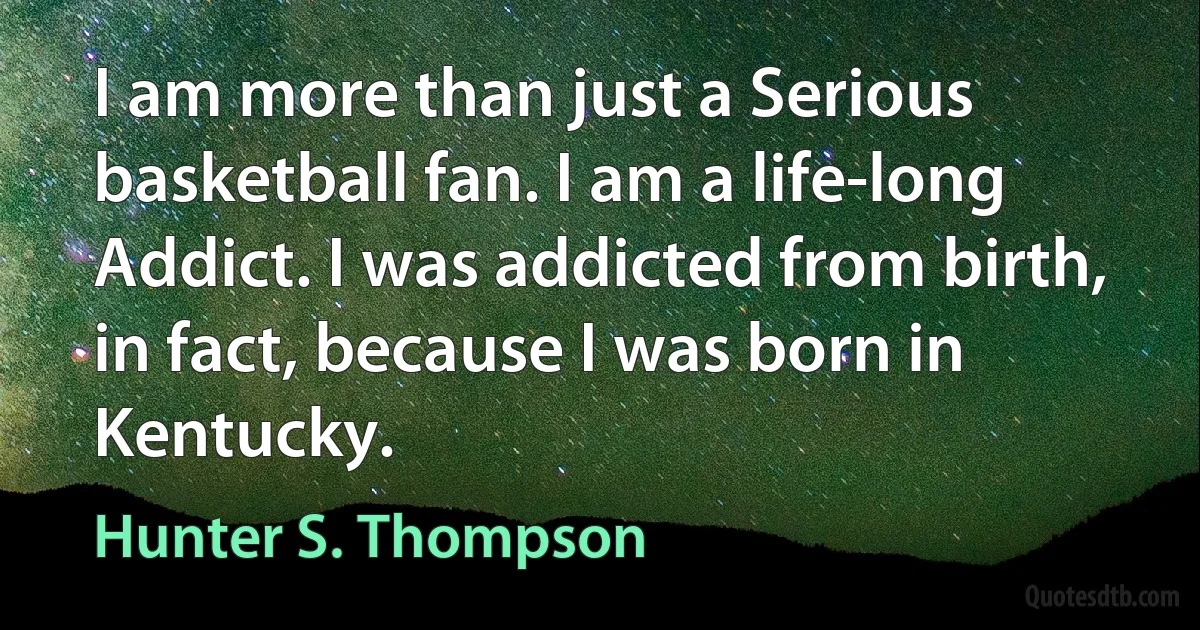 I am more than just a Serious basketball fan. I am a life-long Addict. I was addicted from birth, in fact, because I was born in Kentucky. (Hunter S. Thompson)