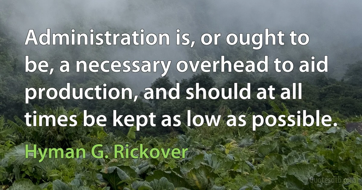 Administration is, or ought to be, a necessary overhead to aid production, and should at all times be kept as low as possible. (Hyman G. Rickover)