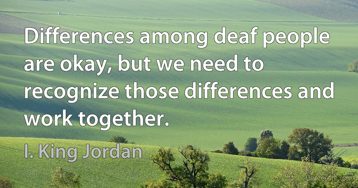 Differences among deaf people are okay, but we need to recognize those differences and work together. (I. King Jordan)