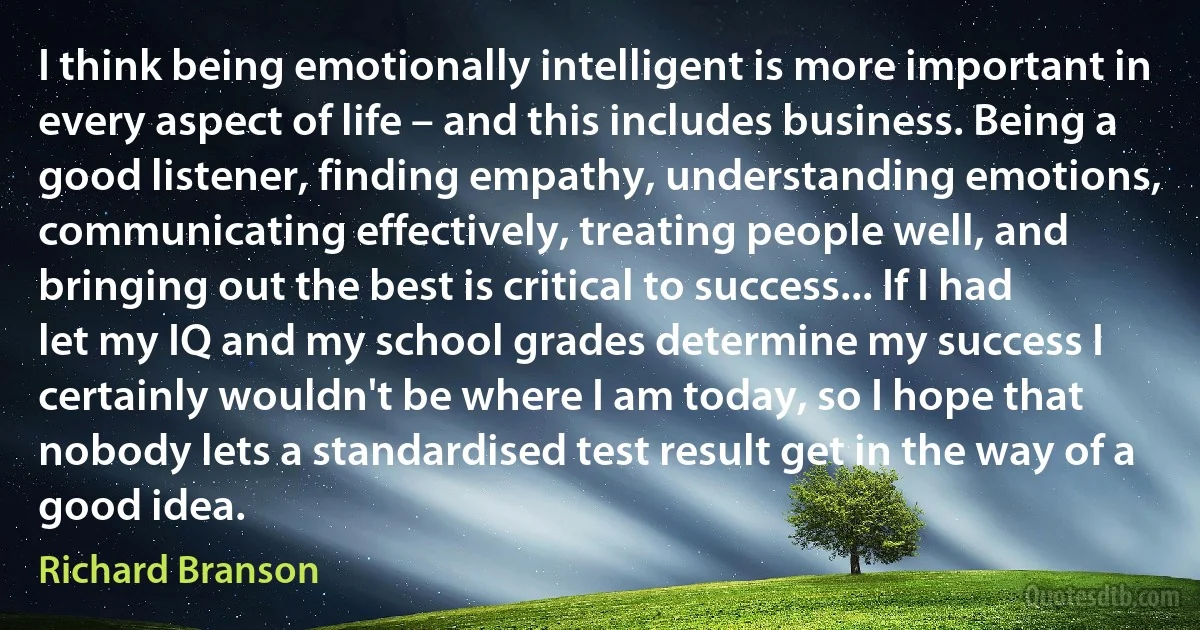 I think being emotionally intelligent is more important in every aspect of life – and this includes business. Being a good listener, finding empathy, understanding emotions, communicating effectively, treating people well, and bringing out the best is critical to success... If I had let my IQ and my school grades determine my success I certainly wouldn't be where I am today, so I hope that nobody lets a standardised test result get in the way of a good idea. (Richard Branson)