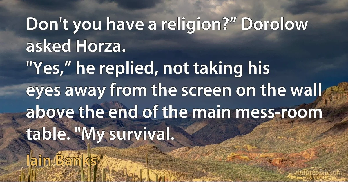 Don't you have a religion?” Dorolow asked Horza.
"Yes,” he replied, not taking his eyes away from the screen on the wall above the end of the main mess-room table. "My survival. (Iain Banks)