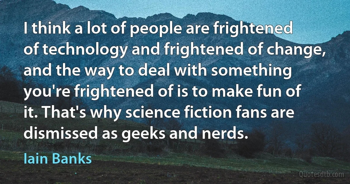 I think a lot of people are frightened of technology and frightened of change, and the way to deal with something you're frightened of is to make fun of it. That's why science fiction fans are dismissed as geeks and nerds. (Iain Banks)