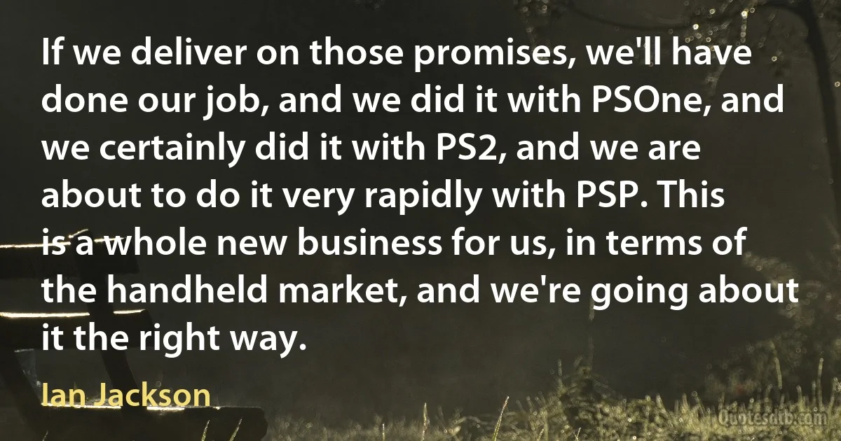 If we deliver on those promises, we'll have done our job, and we did it with PSOne, and we certainly did it with PS2, and we are about to do it very rapidly with PSP. This is a whole new business for us, in terms of the handheld market, and we're going about it the right way. (Ian Jackson)