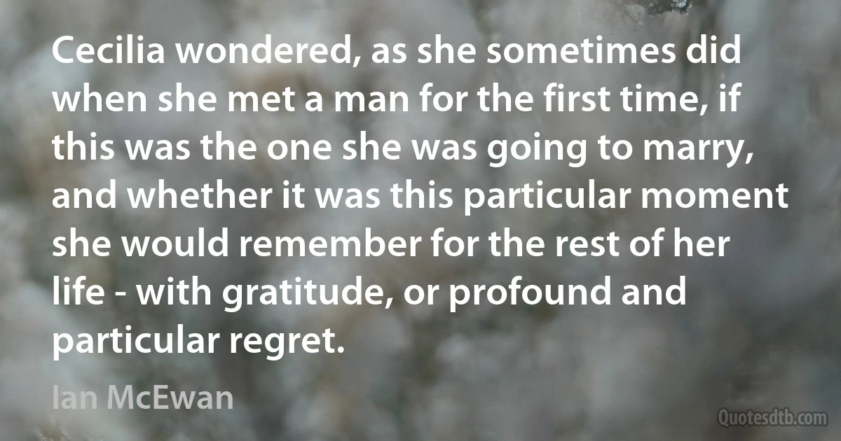 Cecilia wondered, as she sometimes did when she met a man for the first time, if this was the one she was going to marry, and whether it was this particular moment she would remember for the rest of her life - with gratitude, or profound and particular regret. (Ian McEwan)