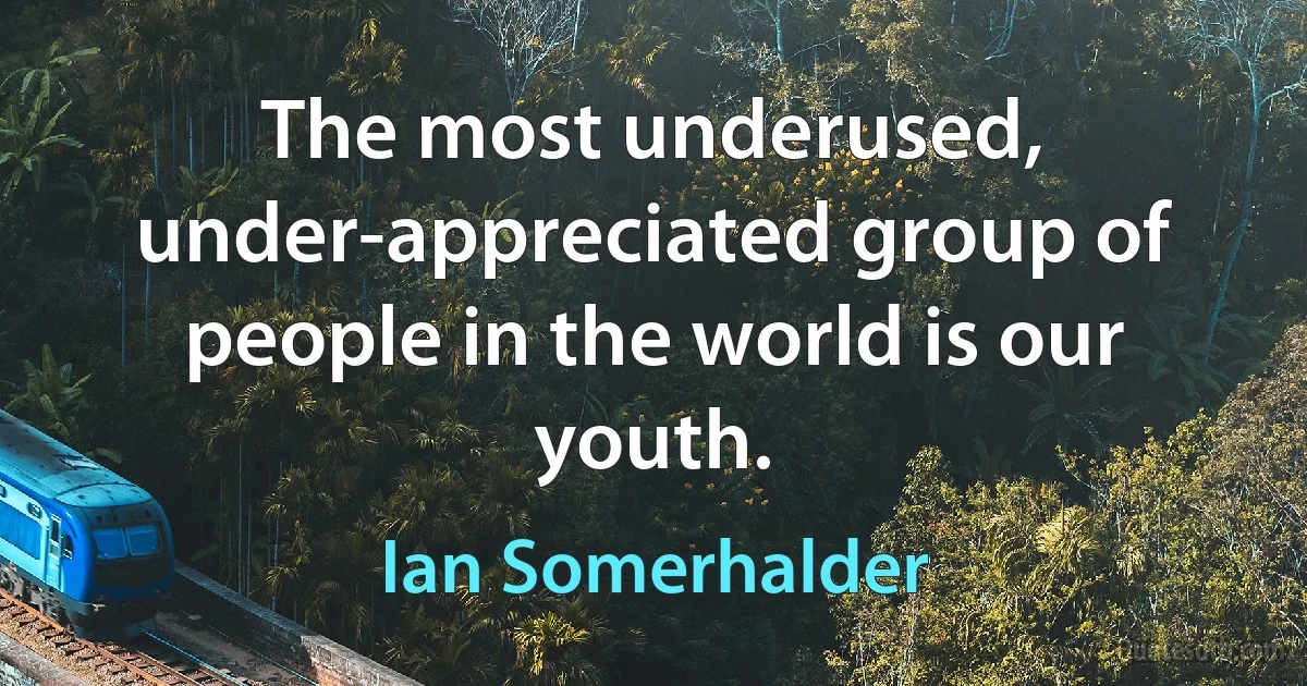 The most underused, under-appreciated group of people in the world is our youth. (Ian Somerhalder)