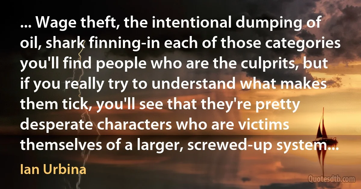 ... Wage theft, the intentional dumping of oil, shark finning-in each of those categories you'll find people who are the culprits, but if you really try to understand what makes them tick, you'll see that they're pretty desperate characters who are victims themselves of a larger, screwed-up system... (Ian Urbina)